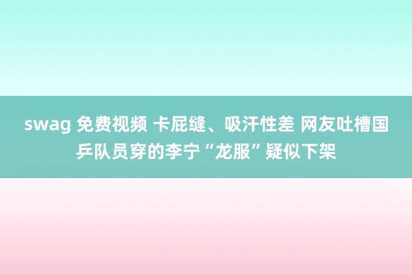 swag 免费视频 卡屁缝、吸汗性差 网友吐槽国乒队员穿的李宁“龙服”疑似下架