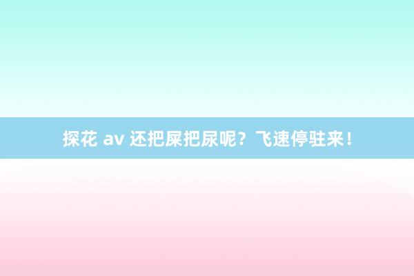 探花 av 还把屎把尿呢？飞速停驻来！