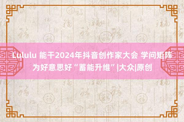 Lululu 能干2024年抖音创作家大会 学问矩阵为好意思好“蓄能升维”|大众|原创