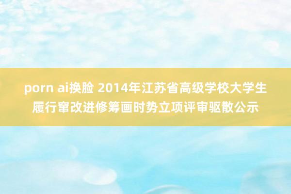 porn ai换脸 2014年江苏省高级学校大学生履行窜改进修筹画时势立项评审驱散公示