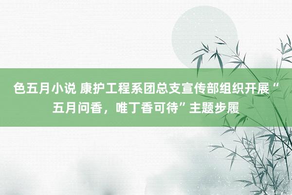 色五月小说 康护工程系团总支宣传部组织开展“五月问香，唯丁香可待”主题步履