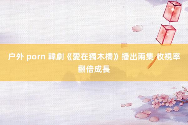 户外 porn 韓劇《愛在獨木橋》播出兩集 收視率翻倍成長
