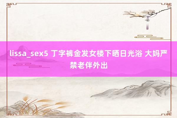 lissa_sex5 丁字裤金发女楼下晒日光浴 大妈严禁老伴外出
