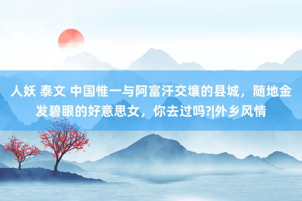 人妖 泰文 中国惟一与阿富汗交壤的县城，随地金发碧眼的好意思女，你去过吗?|外乡风情