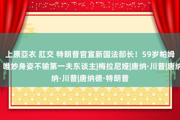 上原亞衣 肛交 特朗普官宣新国法部长！59岁帕姆金发碧眼，唯妙身姿不输第一夫东谈主|梅拉尼娅|唐纳·川普|唐纳德·特朗普