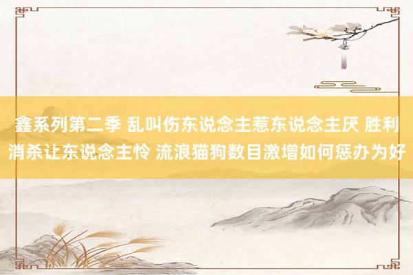 鑫系列第二季 乱叫伤东说念主惹东说念主厌 胜利消杀让东说念主怜 流浪猫狗数目激增如何惩办为好