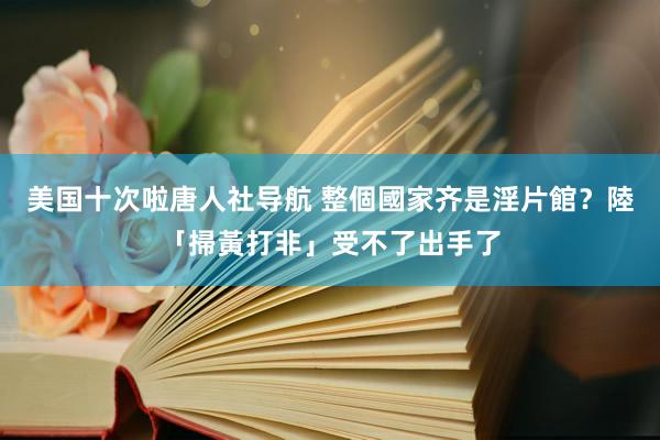美国十次啦唐人社导航 整個國家齐是淫片館？　陸「掃黃打非」受不了出手了