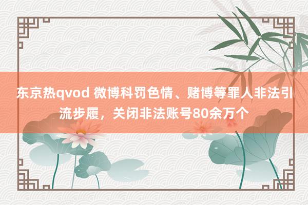 东京热qvod 微博科罚色情、赌博等罪人非法引流步履，关闭非法账号80余万个