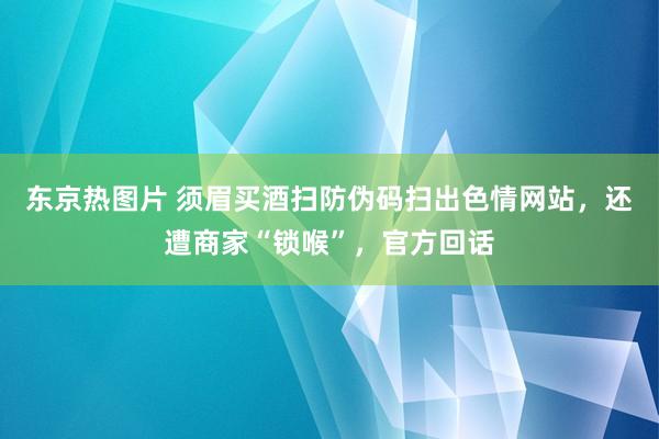 东京热图片 须眉买酒扫防伪码扫出色情网站，还遭商家“锁喉”，官方回话