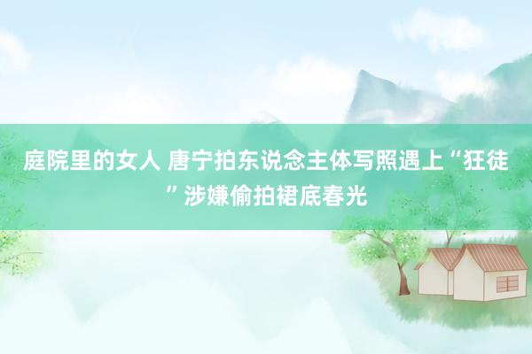 庭院里的女人 唐宁拍东说念主体写照遇上“狂徒”涉嫌偷拍裙底春光