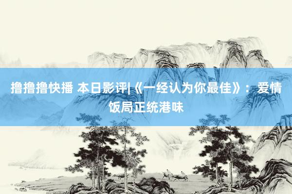 撸撸撸快播 本日影评|《一经认为你最佳》：爱情饭局正统港味