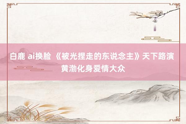 白鹿 ai换脸 《被光捏走的东说念主》天下路演 黄渤化身爱情大众