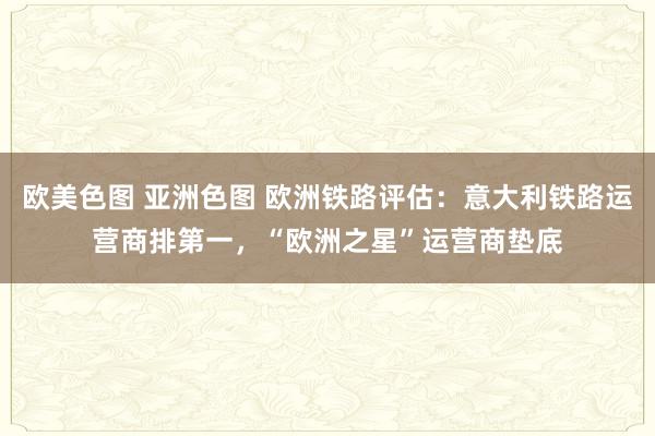 欧美色图 亚洲色图 欧洲铁路评估：意大利铁路运营商排第一，“欧洲之星”运营商垫底