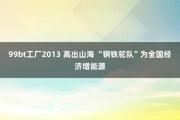 99bt工厂2013 高出山海 “钢铁驼队”为全国经济增能源