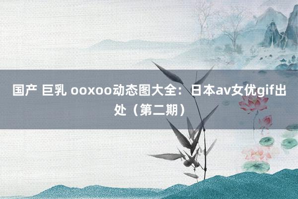 国产 巨乳 ooxoo动态图大全:日本av女优gif出处(第二期)