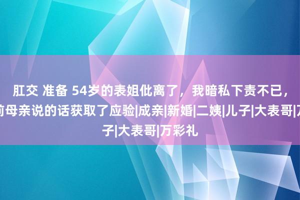 肛交 准备 54岁的表姐仳离了，我暗私下责不已，多年前母亲说的话获取了应验|成亲|新婚|二姨|儿子|大表哥|万彩礼