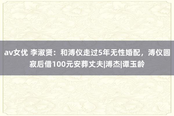 av女优 李淑贤：和溥仪走过5年无性婚配，溥仪圆寂后借100元安葬丈夫|溥杰|谭玉龄