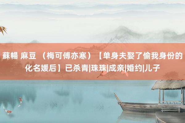 蘇暢 麻豆 （梅可傅亦寒）【单身夫娶了偷我身份的化名媛后】已杀青|珠珠|成亲|婚约|儿子