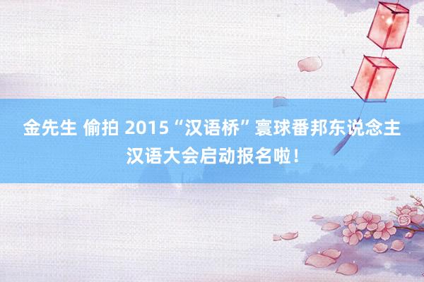金先生 偷拍 2015“汉语桥”寰球番邦东说念主汉语大会启动报名啦！