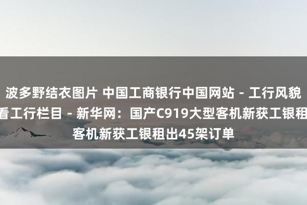波多野结衣图片 中国工商银行中国网站－工行风貌频谈－媒体看工行栏目－新华网：国产C919大型客机新获工银租出45架订单