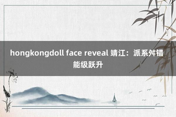 hongkongdoll face reveal 靖江：派系舛错 能级跃升