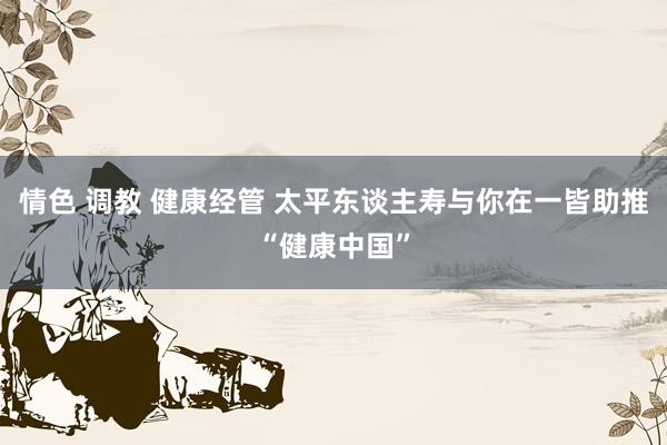 情色 调教 健康经管 太平东谈主寿与你在一皆助推“健康中国”