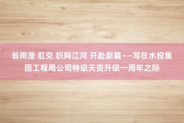 翁雨澄 肛交 织网江河 开赴新篇——写在水投集团工程局公司特级天资升级一周年之际