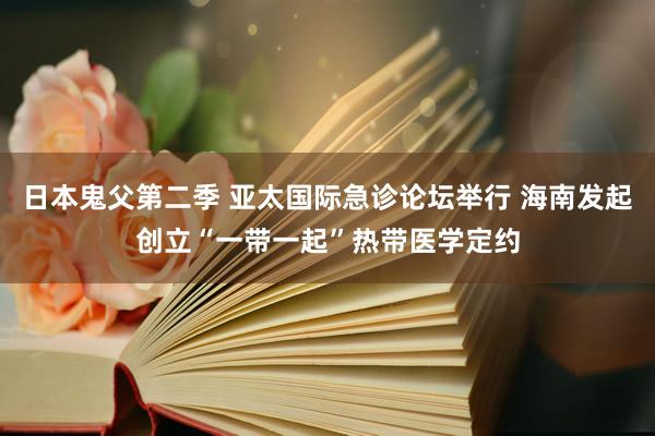 日本鬼父第二季 亚太国际急诊论坛举行 海南发起创立“一带一起”热带医学定约