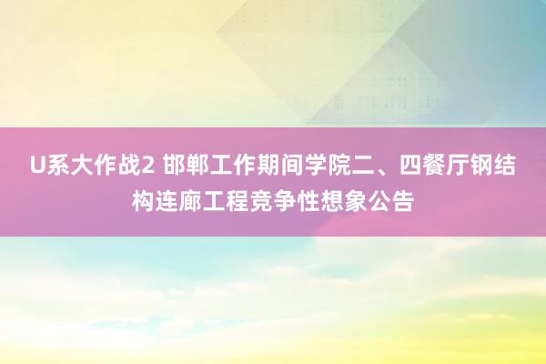 U系大作战2 邯郸工作期间学院二、四餐厅钢结构连廊工程竞争性想象公告