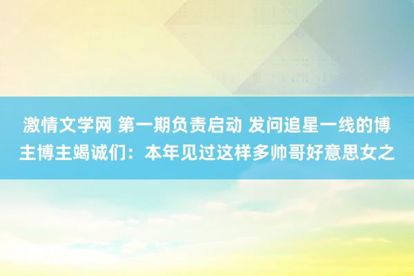激情文学网 第一期负责启动 发问追星一线的博主博主竭诚们：本年见过这样多帅哥好意思女之