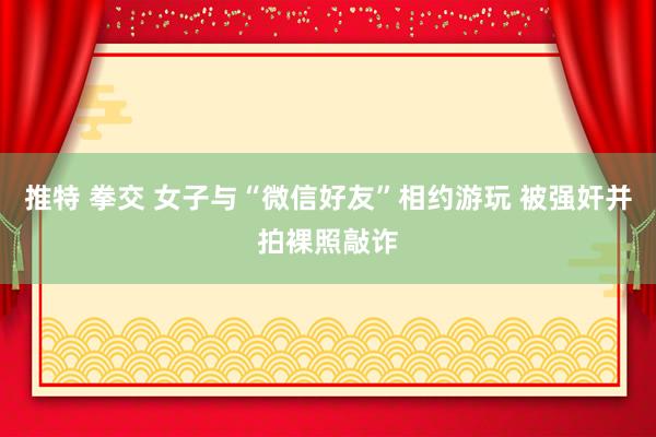 推特 拳交 女子与“微信好友”相约游玩 被强奸并拍裸照敲诈