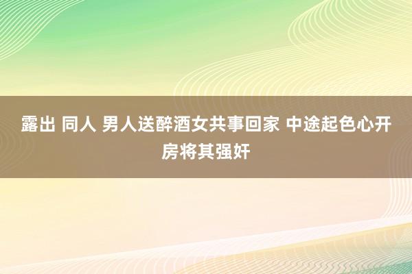 露出 同人 男人送醉酒女共事回家 中途起色心开房将其强奸