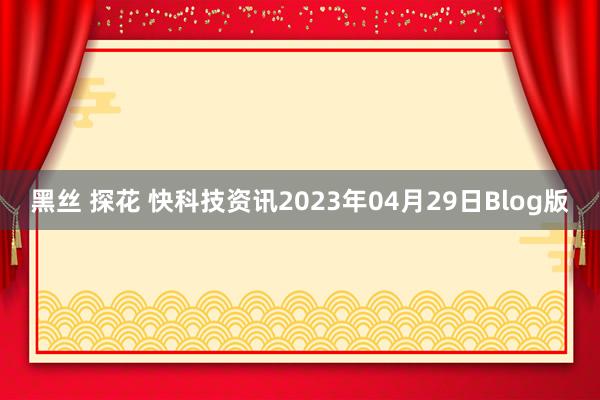 黑丝 探花 快科技资讯2023年04月29日Blog版