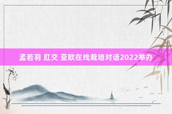 孟若羽 肛交 亚欧在线栽培对话2022举办