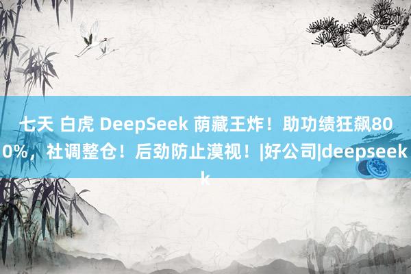 七天 白虎 DeepSeek 荫藏王炸！助功绩狂飙800%，社调整仓！后劲防止漠视！|好公司|deepseek