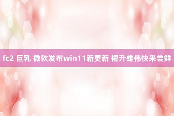 fc2 巨乳 微软发布win11新更新 擢升雄伟快来尝鲜
