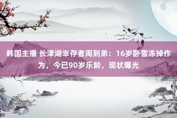 韩国主播 长津湖幸存者周到弟：16岁卧雪冻掉作为，今已90岁乐龄，现状曝光