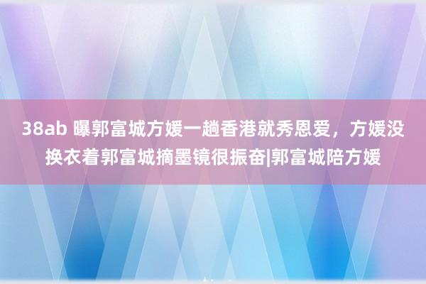 38ab 曝郭富城方媛一趟香港就秀恩爱，方媛没换衣着郭富城摘墨镜很振奋|郭富城陪方媛