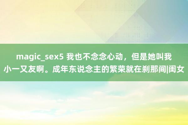 magic_sex5 我也不念念心动，但是她叫我小一又友啊。成年东说念主的繁荣就在刹那间|闺女