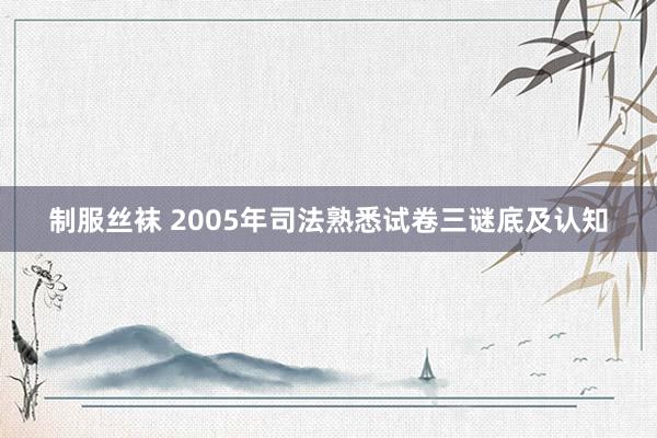 制服丝袜 2005年司法熟悉试卷三谜底及认知