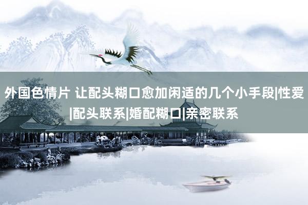 外国色情片 让配头糊口愈加闲适的几个小手段|性爱|配头联系|婚配糊口|亲密联系