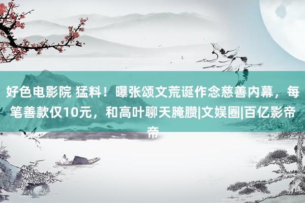 好色电影院 猛料！曝张颂文荒诞作念慈善内幕，每笔善款仅10元，和高叶聊天腌臜|文娱圈|百亿影帝