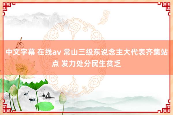 中文字幕 在线av 常山三级东说念主大代表齐集站点 发力处分民生贫乏