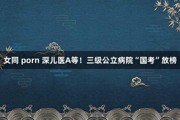 女同 porn 深儿医A等！三级公立病院“国考”放榜