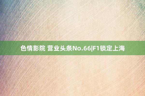色情影院 营业头条No.66|F1锁定上海