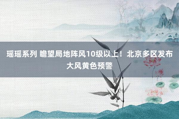 瑶瑶系列 瞻望局地阵风10级以上！北京多区发布大风黄色预警