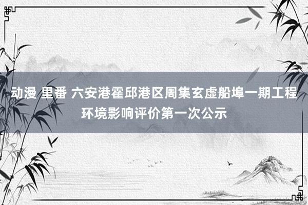 动漫 里番 六安港霍邱港区周集玄虚船埠一期工程环境影响评价第一次公示
