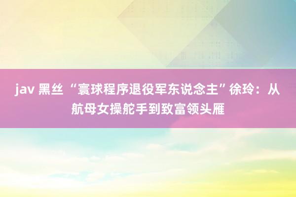 jav 黑丝 “寰球程序退役军东说念主”徐玲：从航母女操舵手到致富领头雁