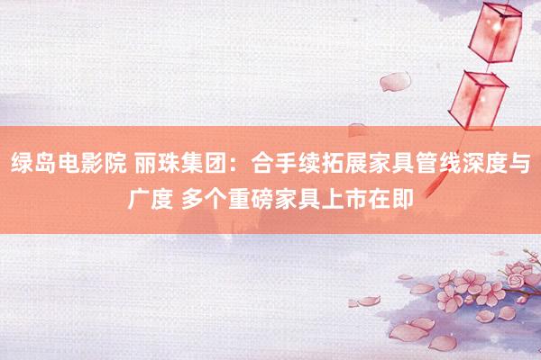 绿岛电影院 丽珠集团：合手续拓展家具管线深度与广度 多个重磅家具上市在即