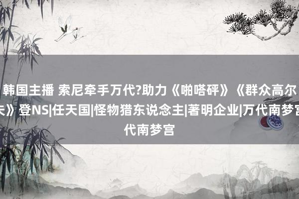 韩国主播 索尼牵手万代?助力《啪嗒砰》《群众高尔夫》登NS|任天国|怪物猎东说念主|著明企业|万代南梦宫